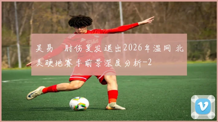 吴易昺肘伤复发退出2026年温网 北美硬地赛季前景深度分析
