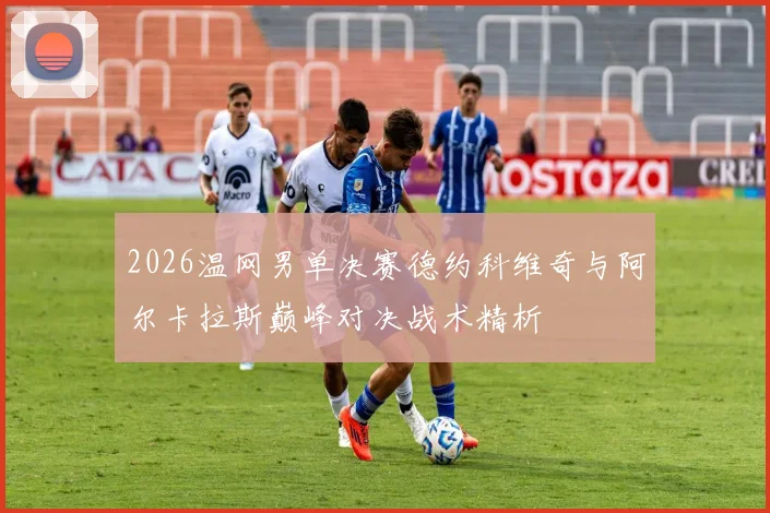 2026温网男单决赛德约科维奇与阿尔卡拉斯巅峰对决战术精析