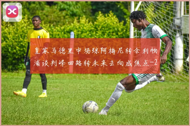 皇家马德里中场琼阿梅尼转会利物浦谈判峰回路转未来去向成焦点