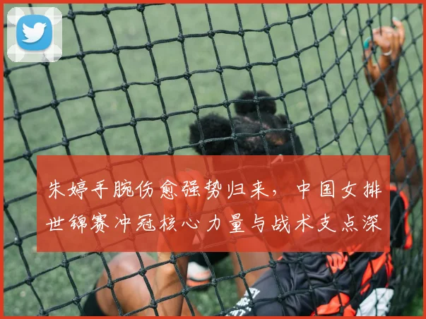 朱婷手腕伤愈强势归来,中国女排世锦赛冲冠核心力量与战术支点深度解析