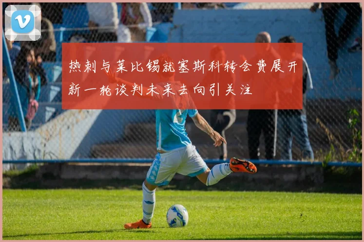 热刺与莱比锡就塞斯科转会费展开新一轮谈判未来去向引关注