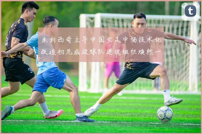 米利西奇主导中国女足中场技术化改造初见成效球队进攻组织焕然一新