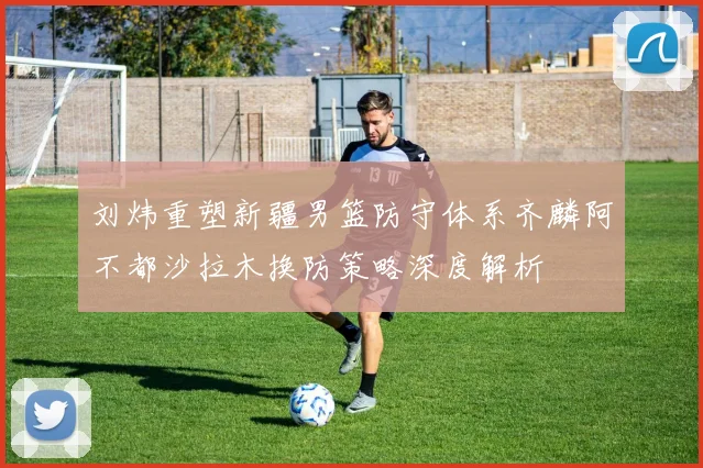 刘炜重塑新疆男篮防守体系齐麟阿不都沙拉木换防策略深度解析