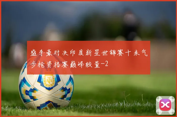 盛李豪对决印度新星世锦赛十米气步枪资格赛巅峰较量