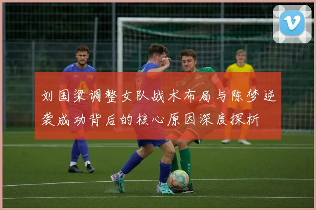 刘国梁调整女队战术布局与陈梦逆袭成功背后的核心原因深度探析