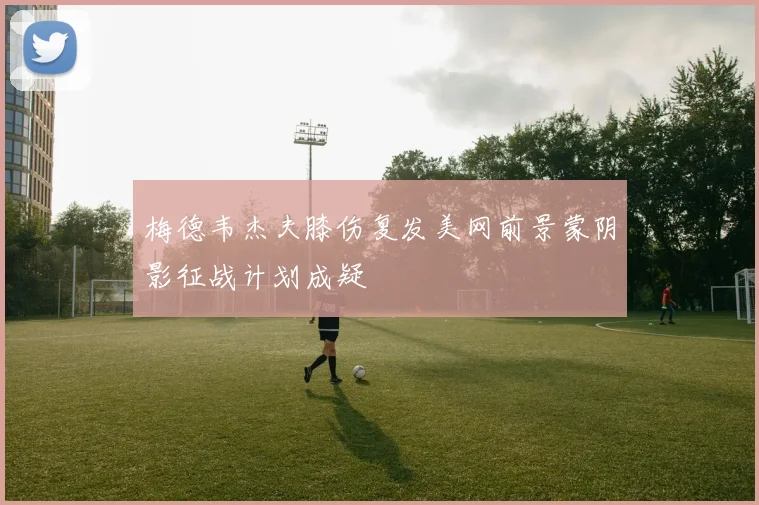 梅德韦杰夫膝伤复发美网前景蒙阴影征战计划成疑