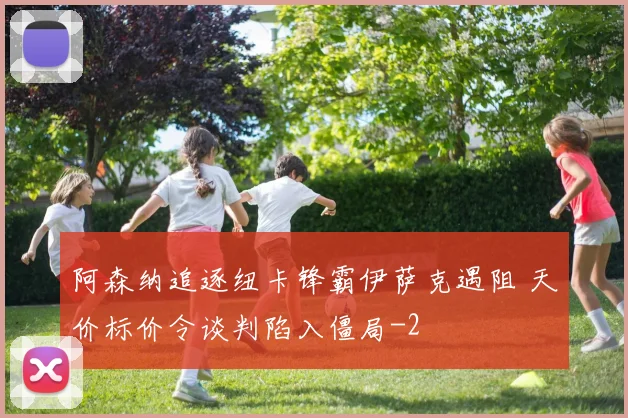 阿森纳追逐纽卡锋霸伊萨克遇阻 天价标价令谈判陷入僵局