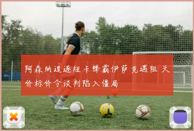 阿森纳追逐纽卡锋霸伊萨克遇阻 天价标价令谈判陷入僵局