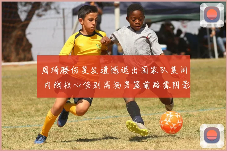 周琦腰伤复发遗憾退出国家队集训 内线核心伤别离场男篮前路蒙阴影