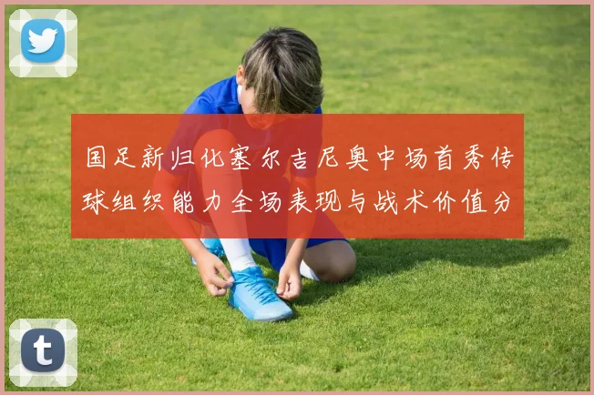 国足新归化塞尔吉尼奥中场首秀传球组织能力全场表现与战术价值分析