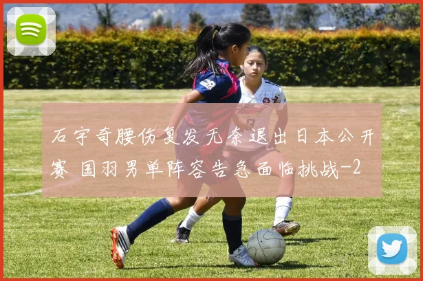 石宇奇腰伤复发无奈退出日本公开赛 国羽男单阵容告急面临挑战