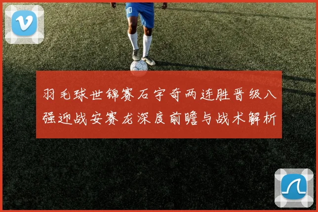 羽毛球世锦赛石宇奇两连胜晋级八强迎战安赛龙深度前瞻与战术解析