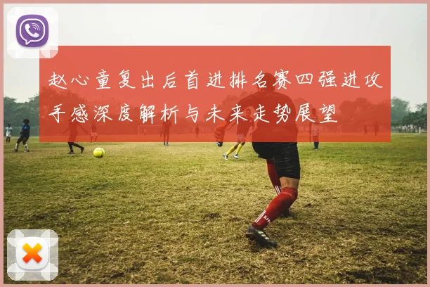 赵心童复出后首进排名赛四强进攻手感深度解析与未来走势展望