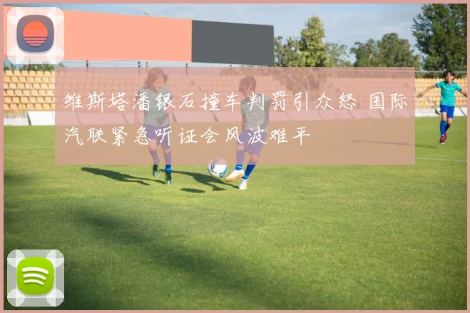 维斯塔潘银石撞车判罚引众怒 国际汽联紧急听证会风波难平