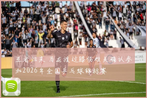 王者归来 马龙渡过膝伤难关确认参加2026年全国乒乓球锦标赛