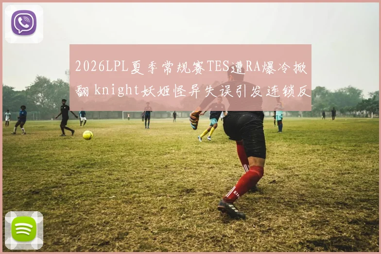 2026LPL夏季常规赛TES遭RA爆冷掀翻 knight妖姬怪异失误引发连锁反应全程解析