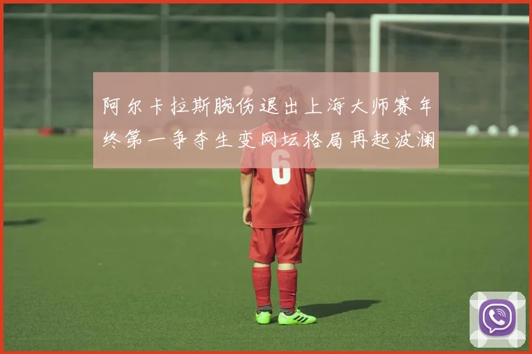 阿尔卡拉斯腕伤退出上海大师赛年终第一争夺生变网坛格局再起波澜