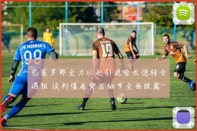 巴塞罗那全力以赴引进哈兰德转会遇阻 谈判僵局背后细节全面披露