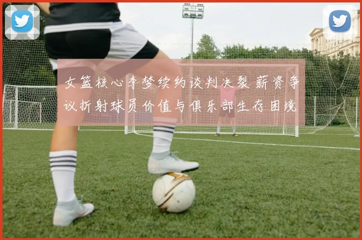 女篮核心李梦续约谈判决裂 薪资争议折射球员价值与俱乐部生存困境