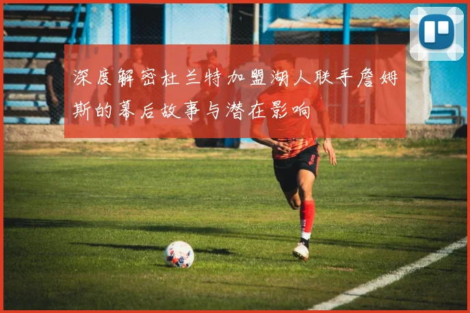 深度解密杜兰特加盟湖人联手詹姆斯的幕后故事与潜在影响