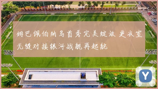 姆巴佩伯纳乌首秀完美绽放 更衣室无缝对接银河战舰再起航