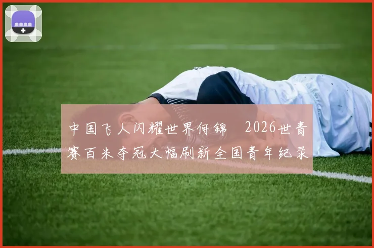 中国飞人闪耀世界何锦櫶2026世青赛百米夺冠大幅刷新全国青年纪录