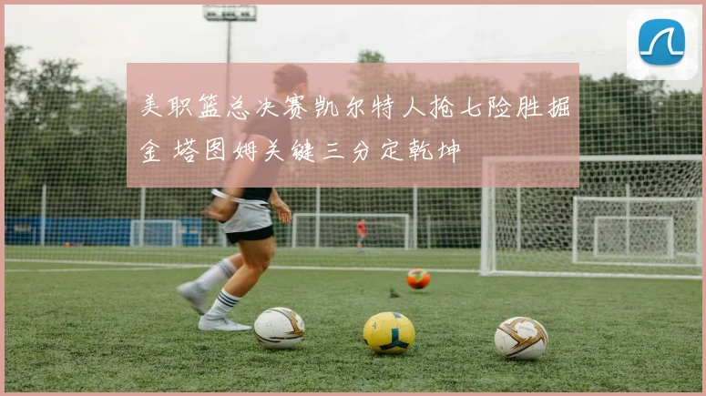 美职篮总决赛凯尔特人抢七险胜掘金 塔图姆关键三分定乾坤