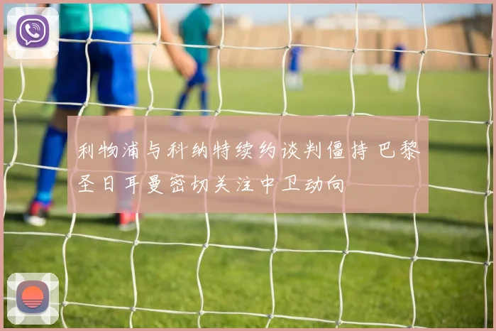 利物浦与科纳特续约谈判僵持 巴黎圣日耳曼密切关注中卫动向
