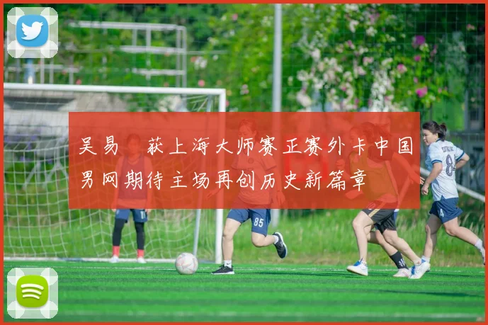 吴易昺获上海大师赛正赛外卡中国男网期待主场再创历史新篇章