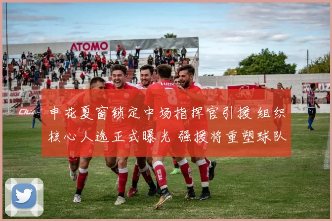 申花夏窗锁定中场指挥官引援 组织核心人选正式曝光 强援将重塑球队攻防