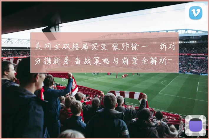 美网女双格局突变 张帅徐一璠拆对分携新秀 备战策略与前景全解析