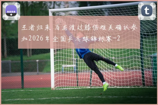 王者归来 马龙渡过膝伤难关确认参加2026年全国乒乓球锦标赛