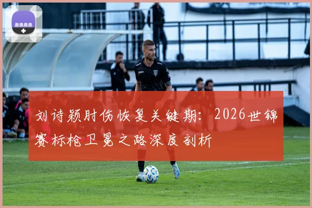刘诗颖肘伤恢复关键期：2026世锦赛标枪卫冕之路深度剖析