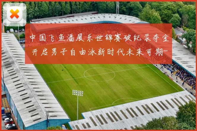 中国飞鱼潘展乐世锦赛破纪录夺金 开启男子自由泳新时代未来可期