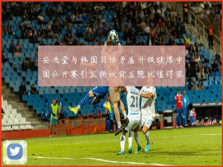 安洗莹与韩国羽协矛盾升级缺席中国公开赛引发热议背后隐忧值得深思