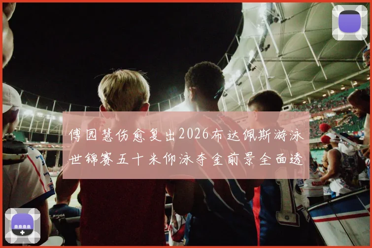 傅园慧伤愈复出2026布达佩斯游泳世锦赛五十米仰泳夺金前景全面透视