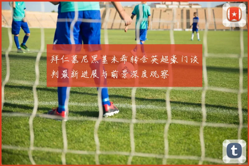 拜仁慕尼黑基米希转会英超豪门谈判最新进展与前景深度观察