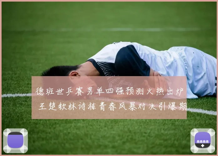 德班世乒赛男单四强预测火热出炉 王楚钦林诗栋青春风暴对决引爆期待