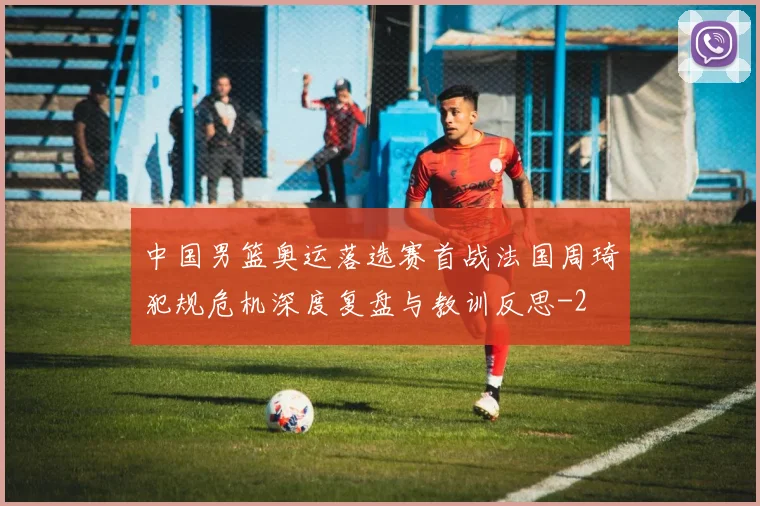 中国男篮奥运落选赛首战法国周琦犯规危机深度复盘与教训反思
