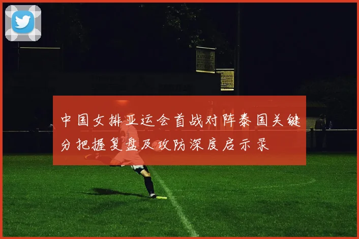 中国女排亚运会首战对阵泰国关键分把握复盘及攻防深度启示录