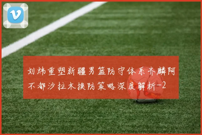 刘炜重塑新疆男篮防守体系齐麟阿不都沙拉木换防策略深度解析