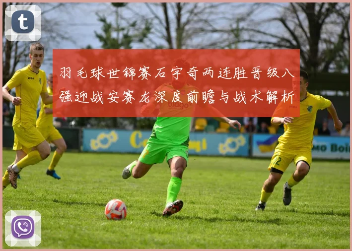 羽毛球世锦赛石宇奇两连胜晋级八强迎战安赛龙深度前瞻与战术解析