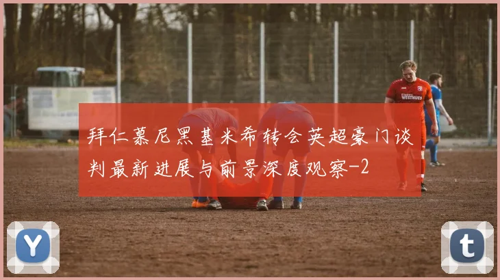 拜仁慕尼黑基米希转会英超豪门谈判最新进展与前景深度观察