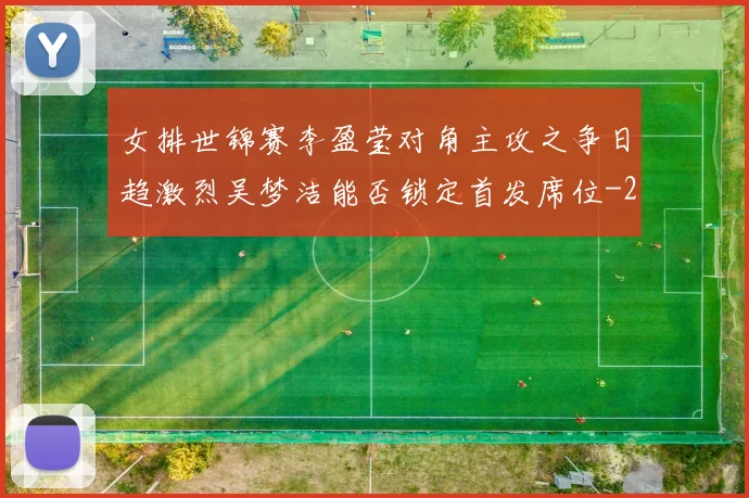 女排世锦赛李盈莹对角主攻之争日趋激烈吴梦洁能否锁定首发席位