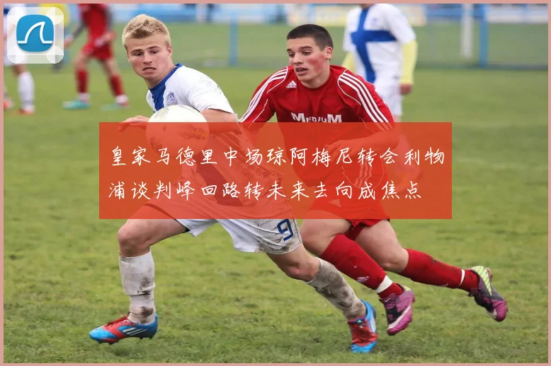 皇家马德里中场琼阿梅尼转会利物浦谈判峰回路转未来去向成焦点