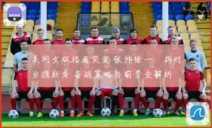 美网女双格局突变 张帅徐一璠拆对分携新秀 备战策略与前景全解析
