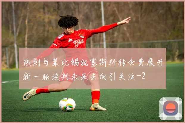 热刺与莱比锡就塞斯科转会费展开新一轮谈判未来去向引关注