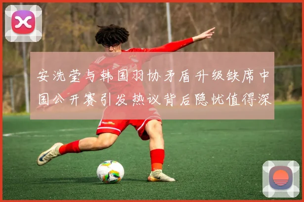 安洗莹与韩国羽协矛盾升级缺席中国公开赛引发热议背后隐忧值得深思