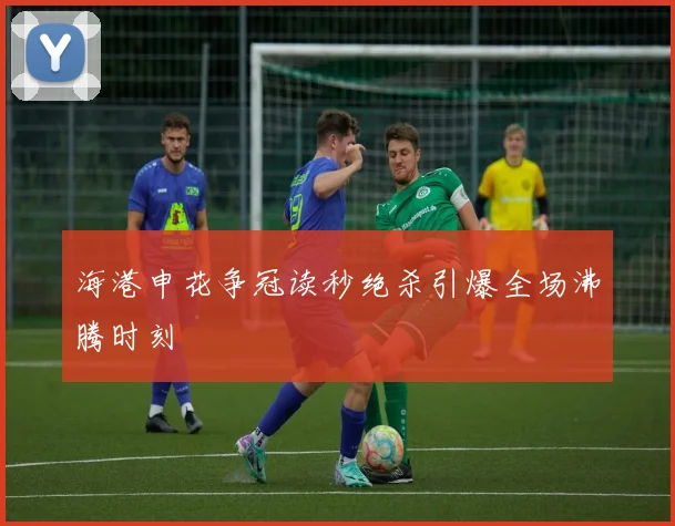海港申花争冠读秒绝杀引爆全场沸腾时刻