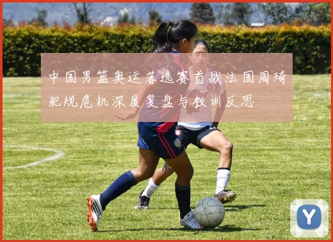 中国男篮奥运落选赛首战法国周琦犯规危机深度复盘与教训反思
